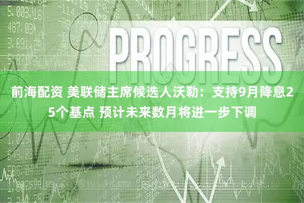 前海配资 美联储主席候选人沃勒：支持9月降息25个基点 预计未来数月将进一步下调