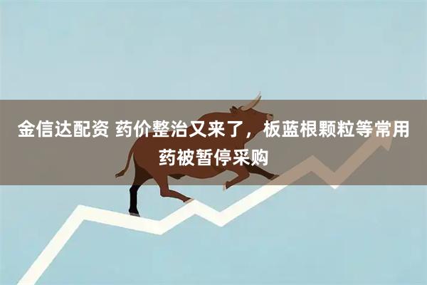 金信达配资 药价整治又来了，板蓝根颗粒等常用药被暂停采购