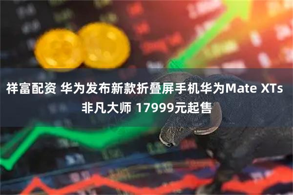 祥富配资 华为发布新款折叠屏手机华为Mate XTs 非凡大师 17999元起售