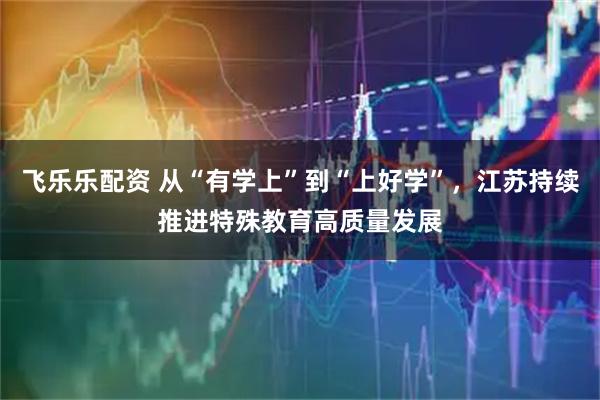 飞乐乐配资 从“有学上”到“上好学”，江苏持续推进特殊教育高质量发展