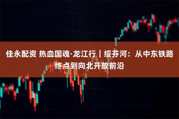 佳永配资 热血国魂·龙江行｜绥芬河：从中东铁路终点到向北开放前沿