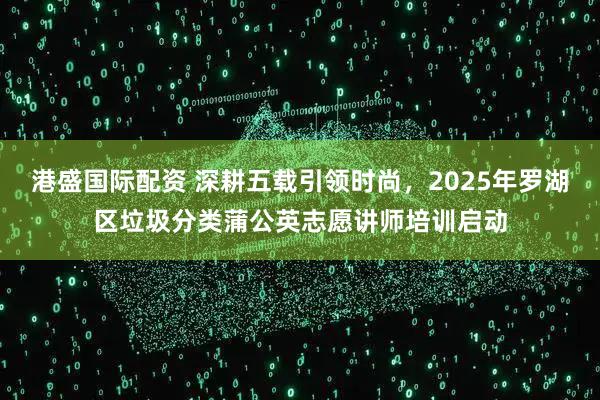 港盛国际配资 深耕五载引领时尚，2025年罗湖区垃圾分类蒲公英志愿讲师培训启动