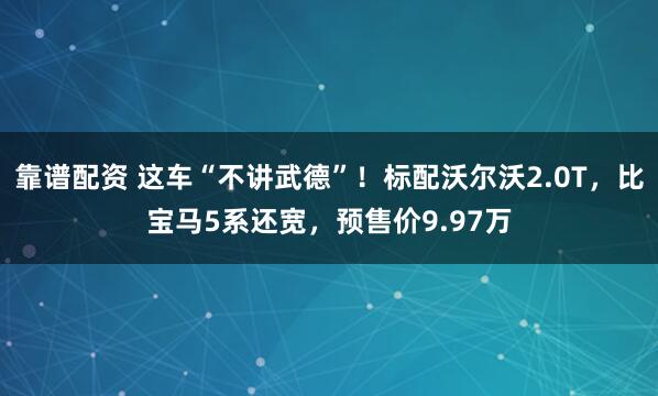 靠谱配资 这车“不讲武德”！标配沃尔沃2.0T，比宝马5系还宽，预售价9.97万