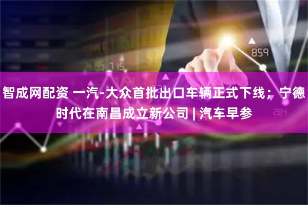 智成网配资 一汽-大众首批出口车辆正式下线；宁德时代在南昌成立新公司 | 汽车早参
