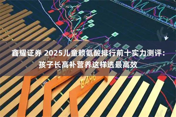 鑫耀证券 2025儿童赖氨酸排行前十实力测评：孩子长高补营养这样选最高效
