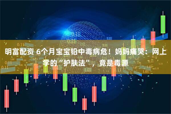 明富配资 6个月宝宝铅中毒病危！妈妈痛哭：网上学的“护肤法”，竟是毒源