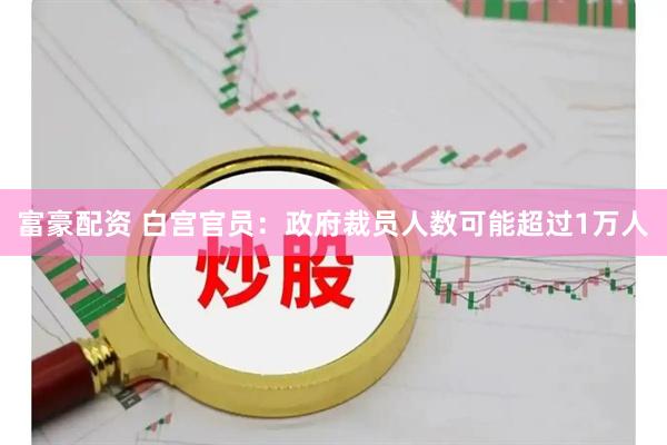 富豪配资 白宫官员：政府裁员人数可能超过1万人