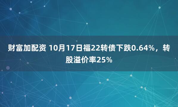财富加配资 10月17日福22转债下跌0.64%，转股溢价率25%