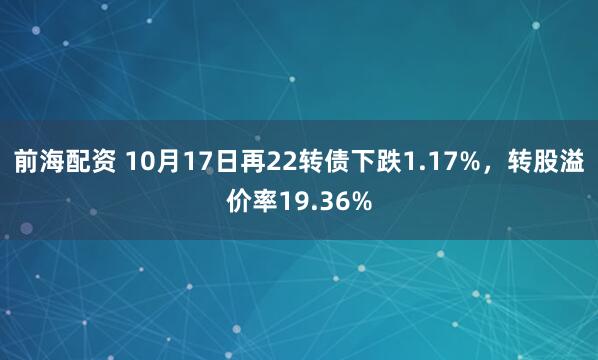 前海配资 10月17日再22转债下跌1.17%，转股溢价率19.36%