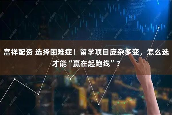 富祥配资 选择困难症！留学项目庞杂多变，怎么选才能“赢在起跑线”？