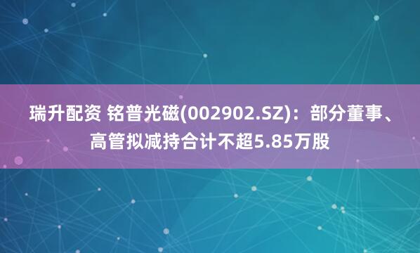 瑞升配资 铭普光磁(002902.SZ)：部分董事、高管拟减持合计不超5.85万股
