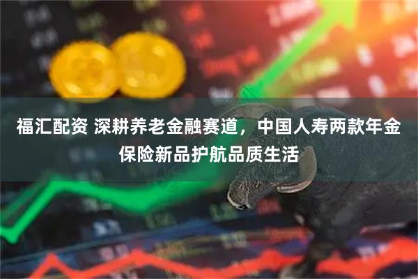 福汇配资 深耕养老金融赛道，中国人寿两款年金保险新品护航品质生活