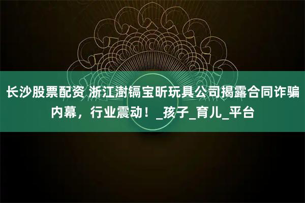 长沙股票配资 浙江澍镉宝昕玩具公司揭露合同诈骗内幕，行业震动！_孩子_育儿_平台