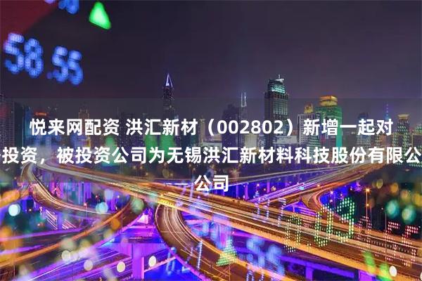 悦来网配资 洪汇新材（002802）新增一起对外投资，被投资公司为无锡洪汇新材料科技股份有限公司