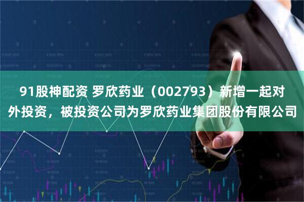 91股神配资 罗欣药业（002793）新增一起对外投资，被投资公司为罗欣药业集团股份有限公司
