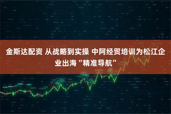 金斯达配资 从战略到实操 中阿经贸培训为松江企业出海“精准导航”