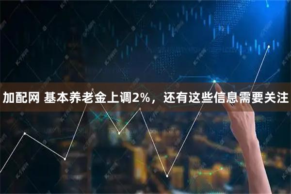 加配网 基本养老金上调2%，还有这些信息需要关注