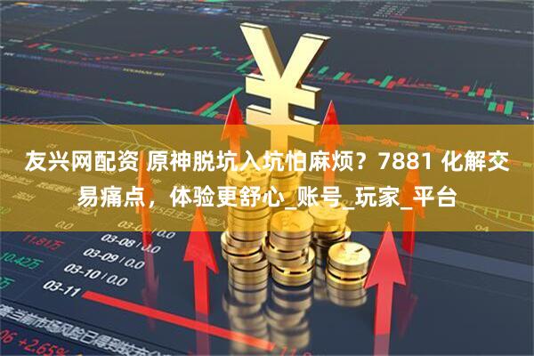 友兴网配资 原神脱坑入坑怕麻烦？7881 化解交易痛点，体验更舒心_账号_玩家_平台