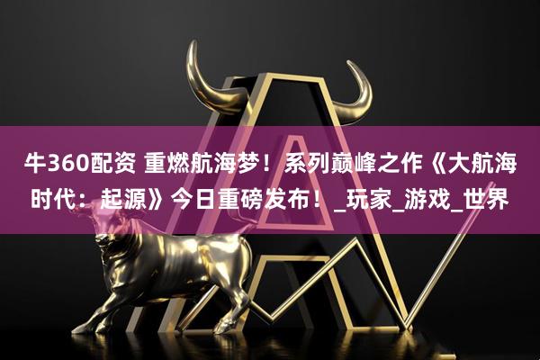 牛360配资 重燃航海梦！系列巅峰之作《大航海时代：起源》今日重磅发布！_玩家_游戏_世界