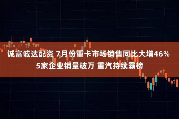 诚富诚达配资 7月份重卡市场销售同比大增46% 5家企业销量破万 重汽持续霸榜
