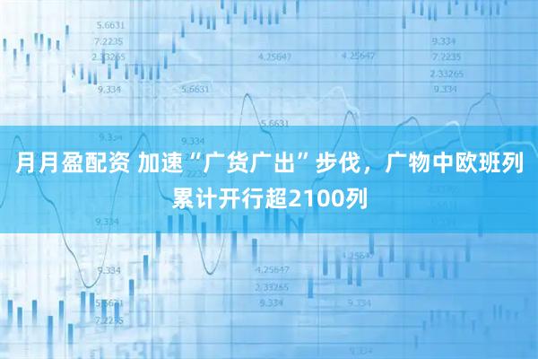 月月盈配资 加速“广货广出”步伐，广物中欧班列累计开行超2100列
