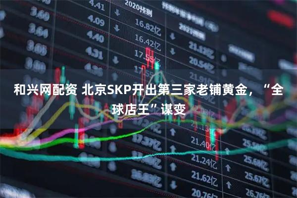 和兴网配资 北京SKP开出第三家老铺黄金，“全球店王”谋变