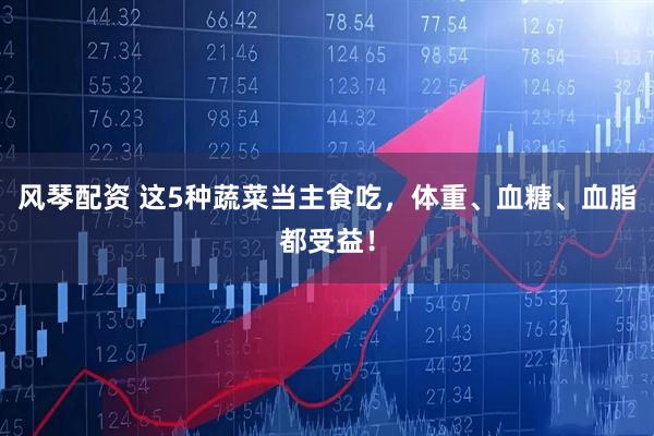 风琴配资 这5种蔬菜当主食吃，体重、血糖、血脂都受益！