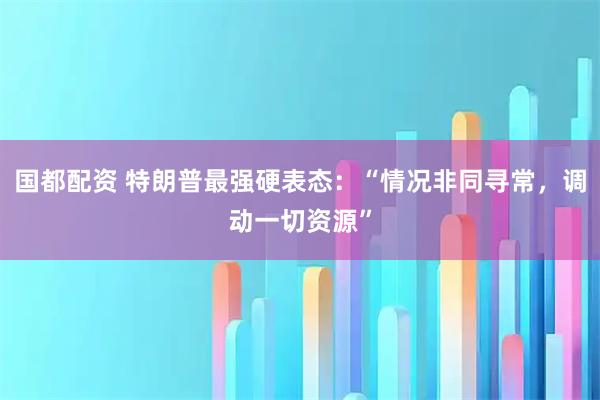 国都配资 特朗普最强硬表态：“情况非同寻常，调动一切资源”