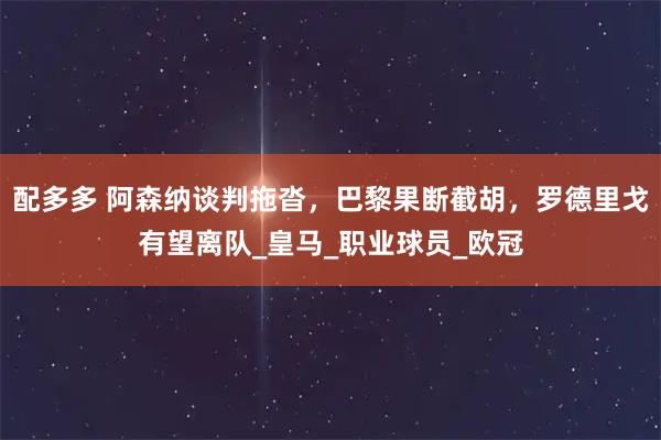 配多多 阿森纳谈判拖沓，巴黎果断截胡，罗德里戈有望离队_皇马_职业球员_欧冠