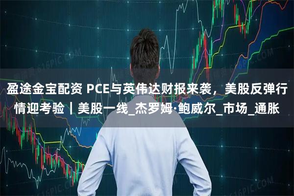 盈途金宝配资 PCE与英伟达财报来袭，美股反弹行情迎考验｜美股一线_杰罗姆·鲍威尔_市场_通胀