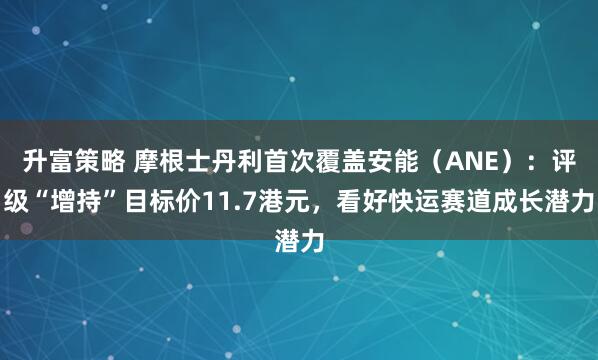 升富策略 摩根士丹利首次覆盖安能（ANE）：评级“增持”目标价11.7港元，看好快运赛道成长潜力