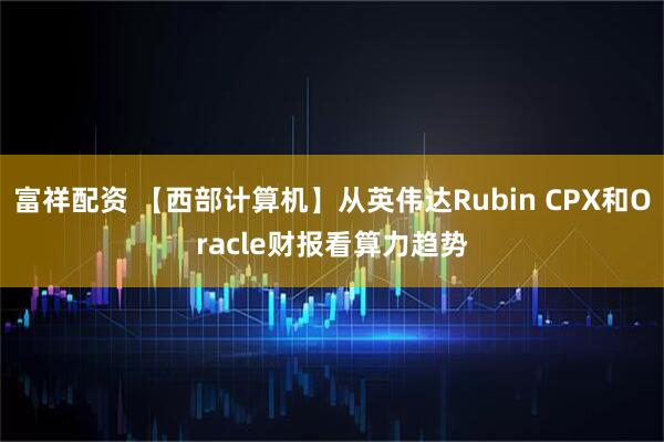 富祥配资 【西部计算机】从英伟达Rubin CPX和Oracle财报看算力趋势